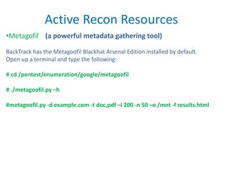 Active Recon Resources
•Metagofil (a powerful metadata gathering tool)
BackTrack has the Metagoofil Blackhat Arsenal Edition installed by default.
Open up a terminal and type the following:
# cd /pentest/enumeration/google/metagoofil
# ./metagoofil.py –h
#metagoofil.py -d example.com -t doc,pdf –l 200 -n 50 –o /mnt -f results.html
 