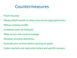 Countermeasures
•Trash Securely
•Router/IDS/Firewalls to allow only certain apps/ports/rules
•Refuse malicious traffic
•Lockdown ports & Protocols
•Web service info avoid to leakage
•Disallow sensitive directories
•Evaluate your services before posting on public
•Listen carefully and reply only limited and specific answers
 