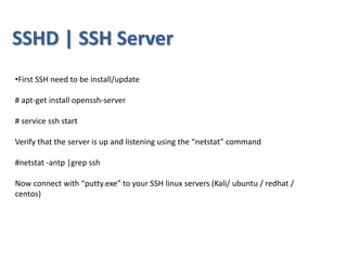 •First SSH need to be install/update
# apt-get install openssh-server
# service ssh start
Verify that the server is up and listening using the “netstat” command
#netstat -antp |grep ssh
Now connect with “putty.exe” to your SSH linux servers (Kali/ ubuntu / redhat /
centos)
SSHD | SSH Server
 