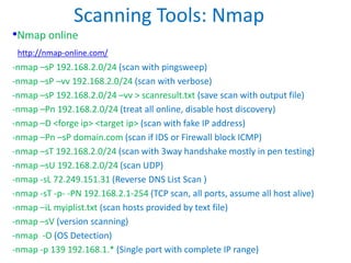 Scanning Tools: Nmap
•Nmap online
http://nmap-online.com/
-nmap –sP 192.168.2.0/24 (scan with pingsweep)
-nmap –sP –vv 192.168.2.0/24 (scan with verbose)
-nmap –sP 192.168.2.0/24 –vv > scanresult.txt (save scan with output file)
-nmap –Pn 192.168.2.0/24 (treat all online, disable host discovery)
-nmap –D <forge ip> <target ip> (scan with fake IP address)
-nmap –Pn –sP domain.com (scan if IDS or Firewall block ICMP)
-nmap –sT 192.168.2.0/24 (scan with 3way handshake mostly in pen testing)
-nmap –sU 192.168.2.0/24 (scan UDP)
-nmap -sL 72.249.151.31 (Reverse DNS List Scan )
-nmap -sT -p- -PN 192.168.2.1-254 (TCP scan, all ports, assume all host alive)
-nmap –iL myiplist.txt (scan hosts provided by text file)
-nmap –sV (version scanning)
-nmap -O (OS Detection)
-nmap -p 139 192.168.1.* (Single port with complete IP range)
 