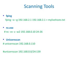 Scanning Tools
• fping
fping –a –g 192.168.2.1 192.168.2.1 > mylivehosts.txt
• nc.exe
# nc -vv -z -w2 192.168.0.10 24-26
• Unicornscan
# unicornscan 192.168.0.110
#unicornscan 192.168.0.0/24:139
 
