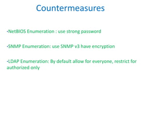 •NetBIOS Enumeration : use strong password
•SNMP Enumeration: use SNMP v3 have encryption
•LDAP Enumeration: By default allow for everyone, restrict for
authorized only
Countermeasures
 