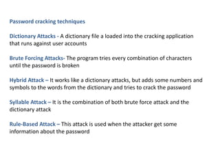 Password cracking techniques
Dictionary Attacks - A dictionary file a loaded into the cracking application
that runs against user accounts
Brute Forcing Attacks- The program tries every combination of characters
until the password is broken
Hybrid Attack – It works like a dictionary attacks, but adds some numbers and
symbols to the words from the dictionary and tries to crack the password
Syllable Attack – It is the combination of both brute force attack and the
dictionary attack
Rule-Based Attack – This attack is used when the attacker get some
information about the password
 