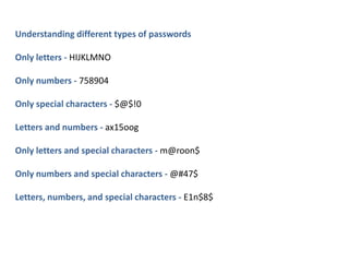 Understanding different types of passwords
Only letters - HIJKLMNO
Only numbers - 758904
Only special characters - $@$!0
Letters and numbers - ax15oog
Only letters and special characters - m@roon$
Only numbers and special characters - @#47$
Letters, numbers, and special characters - E1n$8$
 