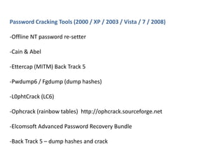 Password Cracking Tools (2000 / XP / 2003 / Vista / 7 / 2008)
-Offline NT password re-setter
-Cain & Abel
-Ettercap (MITM) Back Track 5
-Pwdump6 / Fgdump (dump hashes)
-L0phtCrack (LC6)
-Ophcrack (rainbow tables) http://ophcrack.sourceforge.net
-Elcomsoft Advanced Password Recovery Bundle
-Back Track 5 – dump hashes and crack
 