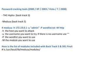 Password cracking tools (2000 / XP / 2003 / Vista / 7 / 2008)
- THC-Hydra (back track 5)
-Medusa (back track 5)
# medusa -h 172.19.0.1 -u "admin" -P wordlist.txt -M http
-h the host you want to attack
-u the username you want to try. If there is no username use ""
-P the wordlist you want to use
-M the module you want to use
Here is the list of modules included with Back Track 5 & 5R1 Final:
# ls /usr/local/lib/medusa/modules/
 