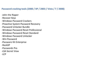Password cracking tools (2000 / XP / 2003 / Vista / 7 / 2008)
-John the Ripper
-Recover Keys
-Windows Password Crackers
-Proactive System Password Recovery
-Password Unlocker Bundle
-Windows Password Reset Professional
-Windows Password Reset Standard
-Windows Password Unlocker
-Win Password
-Passware Kit Enterprise
-RockXP
-Passwords Pro
-LSA Secret View
-LCP
 