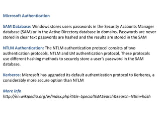 Microsoft Authentication
SAM Database: Windows stores users passwords in the Security Accounts Manager
database (SAM) or in the Active Directory database in domains. Passwords are never
stored in clear text passwords are hashed and the results are stored in the SAM
NTLM Authentication: The NTLM authentication protocol consists of two
authentication protocols. NTLM and LM authentication protocol. These protocols
use different hashing methods to securely store a user’s password in the SAM
database.
Kerberos: Microsoft has upgraded its default authentication protocol to Kerberos, a
considerably more secure option than NTLM
More info
http://en.wikipedia.org/w/index.php?title=Special%3ASearch&search=Ntlm+hash
 