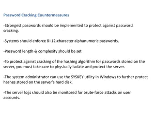 Password Cracking Countermeasures
-Strongest passwords should be implemented to protect against password
cracking.
-Systems should enforce 8–12-character alphanumeric passwords.
-Password length & complexity should be set
-To protect against cracking of the hashing algorithm for passwords stored on the
server, you must take care to physically isolate and protect the server.
-The system administrator can use the SYSKEY utility in Windows to further protect
hashes stored on the server’s hard disk.
-The server logs should also be monitored for brute-force attacks on user
accounts.
 