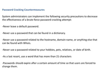 Password Cracking Countermeasures
System administrators can implement the following security precautions to decrease
the effectiveness of a brute-force password-cracking attempt:
-Never leave a default password.
-Never use a password that can be found in a dictionary.
-Never use a password related to the hostname, domain name, or anything else that
can be found with Whois.
-Never use a password related to your hobbies, pets, relatives, or date of birth.
-As a last resort, use a word that has more than 21 characters
-Passwords should expire after a certain amount of time so that users are forced to
change them.
 