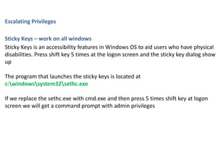 Escalating Privileges
Sticky Keys – work on all windows
Sticky Keys is an accessibility features in Windows OS to aid users who have physical
disabilities. Press shift key 5 times at the logon screen and the sticky key dialog show
up
The program that launches the sticky keys is located at
c:windowssystem32sethc.exe
If we replace the sethc.exe with cmd.exe and then press 5 times shift key at logon
screen we will get a command prompt with admin privileges
 