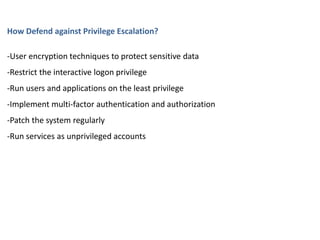 How Defend against Privilege Escalation?
-User encryption techniques to protect sensitive data
-Restrict the interactive logon privilege
-Run users and applications on the least privilege
-Implement multi-factor authentication and authorization
-Patch the system regularly
-Run services as unprivileged accounts
 