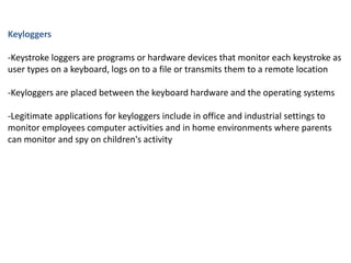 Keyloggers
-Keystroke loggers are programs or hardware devices that monitor each keystroke as
user types on a keyboard, logs on to a file or transmits them to a remote location
-Keyloggers are placed between the keyboard hardware and the operating systems
-Legitimate applications for keyloggers include in office and industrial settings to
monitor employees computer activities and in home environments where parents
can monitor and spy on children's activity
 