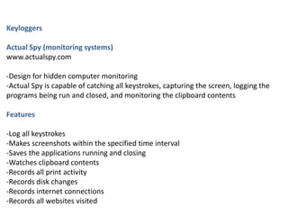 Keyloggers
Actual Spy (monitoring systems)
www.actualspy.com
-Design for hidden computer monitoring
-Actual Spy is capable of catching all keystrokes, capturing the screen, logging the
programs being run and closed, and monitoring the clipboard contents
Features
-Log all keystrokes
-Makes screenshots within the specified time interval
-Saves the applications running and closing
-Watches clipboard contents
-Records all print activity
-Records disk changes
-Records internet connections
-Records all websites visited
 