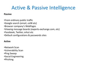 Active & Passive Intelligence
Passive
•From ordinary public traffic
•Google search (email, cell# etc)
•Browser company’s WebPages
•Viewing message boards (experts-exchange.com, etc)
•Facebook, Twitter, orkut etc
•Default configurations & passwords sites
Active
•Network Scan
•Vulnerability Scan
•Ping Sweep
•Social Engineering
•Phishing
 