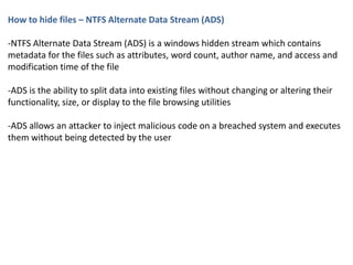 How to hide files – NTFS Alternate Data Stream (ADS)
-NTFS Alternate Data Stream (ADS) is a windows hidden stream which contains
metadata for the files such as attributes, word count, author name, and access and
modification time of the file
-ADS is the ability to split data into existing files without changing or altering their
functionality, size, or display to the file browsing utilities
-ADS allows an attacker to inject malicious code on a breached system and executes
them without being detected by the user
 