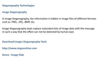 Steganography Technologies
Image Steganography
In image Steganography, the information is hidden in image files of different formats
such as .PNG, .JPG, .BMP, etc.
Image Steganography tools replace redundant bits of image data with the message
in such a way that the effect can not be detected by human eyes
Download Images Steganography Tools
http://www.stegoarchive.com
Demo - Image Hide
 