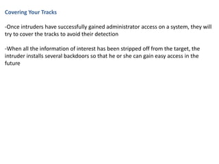 Covering Your Tracks
-Once intruders have successfully gained administrator access on a system, they will
try to cover the tracks to avoid their detection
-When all the information of interest has been stripped off from the target, the
intruder installs several backdoors so that he or she can gain easy access in the
future
 