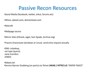 Passive Recon Resources
•Social Media (facebook, twitter, orkut, forums etc)
•Whois, iptools.com, domaintools.com
•Netcraft
•Webpage source
•Mirror Sites (httrack, wget, Sam Spade, Archive.org)
•Tracert /traceroute (windows or Linux) send echo request actually
•DNS: nslookup,
-set type (query)
-zone transfers
-HINFO
•Robots.txt
•Service Banner Grabbing (on ports) via Telnet (HEAD / HTTP/1.0) “ENTER TWICE”
 