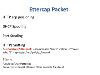 Ettercap Packet
HTTP arp poisioning
DHCP Spoofing
Port Stealing
HTTPs Sniffing
/usr/local/etc/etter.conf ( uncomment in “linux” section – 2nd row)
echo "1" > /proc/sys/net/ipv4/ip_forward
Filters
/usr/local/share/ettercap
Converter = convert ettercap filters example files to .ef
 