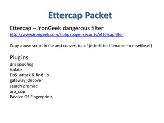 Ettercap Packet
Ettercap – IronGeek dangerous filter
http://www.irongeek.com/i.php?page=security/ettercapfilter
Copy above script in file and convert to .ef (etterfilter filename –o newfile.ef)
Plugins
dns spoofing
isolate
DoS_attack & find_ip
gateway_discover
search promisc
arp_cop
Passive OS Fingerprints
 