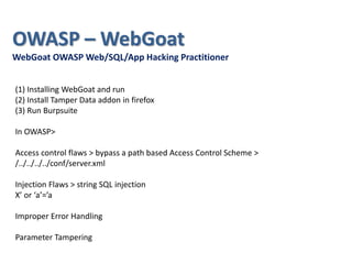 (1) Installing WebGoat and run
(2) Install Tamper Data addon in firefox
(3) Run Burpsuite
In OWASP>
Access control flaws > bypass a path based Access Control Scheme >
/../../../../conf/server.xml
Injection Flaws > string SQL injection
X’ or ‘a’=’a
Improper Error Handling
Parameter Tampering
OWASP – WebGoat
WebGoat OWASP Web/SQL/App Hacking Practitioner
 