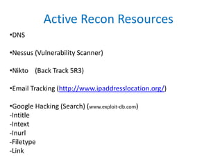Active Recon Resources
•DNS
•Nessus (Vulnerability Scanner)
•Nikto (Back Track 5R3)
•Email Tracking (http://www.ipaddresslocation.org/)
•Google Hacking (Search) (www.exploit-db.com)
-Intitle
-Intext
-Inurl
-Filetype
-Link
 