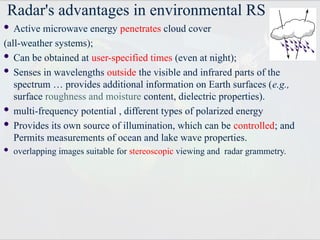 Radar's advantages in environmental RS
 Active microwave energy penetrates cloud cover
(all-weather systems);
 Can be obtained at user-specified times (even at night);
 Senses in wavelengths outside the visible and infrared parts of the
spectrum … provides additional information on Earth surfaces (e.g.,
surface roughness and moisture content, dielectric properties).
 multi-frequency potential , different types of polarized energy
 Provides its own source of illumination, which can be controlled; and
Permits measurements of ocean and lake wave properties.
 overlapping images suitable for stereoscopic viewing and radar grammetry.
 