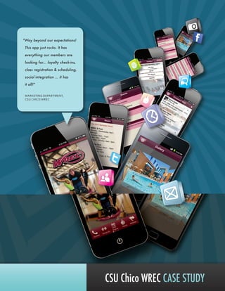 CSU Chico WREC CASE STUDY
"Way beyond our expectations!
This app just rocks. It has
everything our members are
looking for... loyalty check-ins,
class registration & scheduling,
social integration ... it has
it all!"
MARKETING DEPARTMENT,
CSU CHICO WREC
 