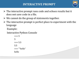 INTERACTIVE PROMPT
 The interactive prompt runs code and echoes results but it
does not save code in a file.
 We cannot do the group of statements together.
 The interactive prompt is perfect place to experiment with the
language
Example:
Interactive Python Console
>>> 5
5
>>> 5.5
5.5
>>> ""hello”
hello
 