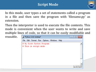 Script Mode
In this mode, user types a set of statements called a program
in a file and then save the program with ‘filename.py’ as
extension.
Then the interpreter is used to execute the file contents. This
mode is convenient when the user wants to write and save
multiple lines of code, so that it can be easily modifiable and
reusable.
 
