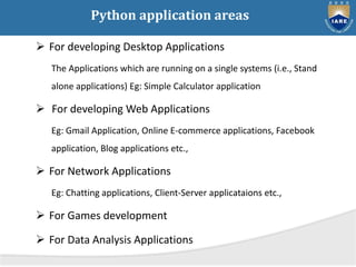 Python application areas
 For developing Desktop Applications
The Applications which are running on a single systems (i.e., Stand
alone applications) Eg: Simple Calculator application
 For developing Web Applications
Eg: Gmail Application, Online E-commerce applications, Facebook
application, Blog applications etc.,
 For Network Applications
Eg: Chatting applications, Client-Server applicataions etc.,
 For Games development
 For Data Analysis Applications
 