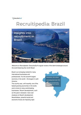 Welcome to Recruitipedia: ExecutiveSurf's regular review of the talent landscape around
the world featuring this month Brazil.
Brazil is an emerging market for many
international businesses and
professionals. It is the seventh largest
economy in the world – the largest in Latin
America.
The country was, until recently, one of the
fastest-growing economies in the world,
and is home to many world-beating
businesses. Recent developments, such
as this year’s recession, have cast
shadows on Brazil’s development.
Nevertheless, powerful social and
economic forces are imposing rapid
 