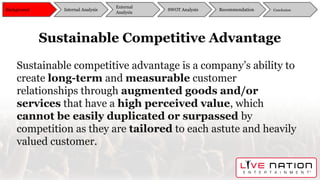 Sustainable Competitive Advantage
Sustainable competitive advantage is a company’s ability to
create long-term and measurable customer
relationships through augmented goods and/or
services that have a high perceived value, which
cannot be easily duplicated or surpassed by
competition as they are tailored to each astute and heavily
valued customer.
Background
External
Analysis
SWOT Analysis Recommendation ConclusionInternal Analysis
 