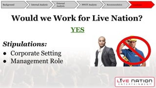 Would we Work for Live Nation?
Background
External
Analysis
SWOT Analysis Recommendation ConclusionInternal Analysis
YES
Stipulations:
● Corporate Setting
● Management Role
Background
External
Analysis
SWOT Analysis Recommendation ConclusionInternal Analysis
 
