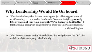 Why Leadership Would Be On board
● “This is an industry that has not done a great job of letting you know of
what’s coming, recommended bands, what’s on sale tonight, generally
lots of apps out there are doing it. We’re trying to do it better. I
think we have a long way to go before we cross this line with consumers.”
- Michael Rapino
● John Forese, current senior VP and GP of Live Analytics was the CEO of a
mobile analytics company called Motally.
Background
External
Analysis
SWOT Analysis Recommendation ConclusionInternal Analysis
 