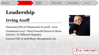 Leadership
Irving Azoff
Chairman/CEO of Ticketmaster in 2008 - 2012.
Considered 2012’s “Most Powerful Person in Music
Industry” by Billboard Magazine.
Current CEO of Azoff Music Management, Inc.
Background
External
Analysis
SWOT Analysis Recommendation ConclusionInternal Analysis
 