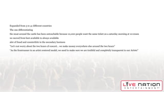 Expanded from 5 to 41 different countries
The one differentiating
the moat around the castle has been untouchable because 10,000 people want the same ticket on a saturday morning at 10:00am
we moved from best available to always available
alot of fraud and counterfeits in the secondary business
“Let’s not worry about the two hours of concert… we make money everywhere else around the two hours”
“As the frontrunner in an artist centered model, we need to make sure we are truthful and completely transparent to our Artists”
 