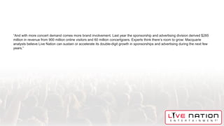“And with more concert demand comes more brand involvement. Last year the sponsorship and advertising division derived $285
million in revenue from 900 million online visitors and 60 million concertgoers. Experts think there’s room to grow: Macquarie
analysts believe Live Nation can sustain or accelerate its double-digit growth in sponsorships and advertising during the next few
years.”
 