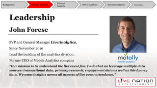 John Forese
SVP and General Manager LiveAnalytics,
Since November 2010
Lead the building of the analytics division.
Former CEO of Mobile Analytics company
“Our mission is to understand the live event fan. To do that we leverage multiple data
sources: transactional data, primary research, engagement data as well as third party
data. We want insights across all aspects of live event attendance.”
Leadership
Background
External
Analysis
SWOT Analysis Recommendation ConclusionInternal Analysis
 