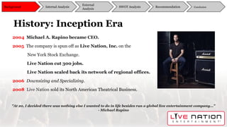 History: Inception Era
2004 Michael A. Rapino became CEO.
2005 The company is spun off as Live Nation, Inc. on the
New York Stock Exchange.
Live Nation cut 300 jobs.
Live Nation scaled back its network of regional offices.
2006 Downsizing and Specializing.
2008 Live Nation sold its North American Theatrical Business.
"At 20, I decided there was nothing else I wanted to do in life besides run a global live entertainment company…”
- Michael Rapino
Background
External
Analysis
SWOT Analysis Recommendation ConclusionInternal Analysis
 