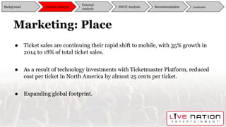 Marketing: Place
● Ticket sales are continuing their rapid shift to mobile, with 35% growth in
2014 to 18% of total ticket sales.
● As a result of technology investments with Ticketmaster Platform, reduced
cost per ticket in North America by almost 25 cents per ticket.
● Expanding global footprint.
Background
External
Analysis
SWOT Analysis Recommendation ConclusionInternal Analysis
 