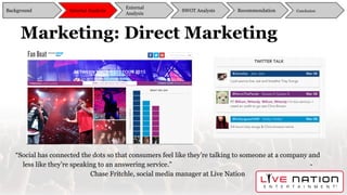 Marketing: Direct Marketing
“Social has connected the dots so that consumers feel like they’re talking to someone at a company and
less like they’re speaking to an answering service.” -
Chase Fritchle, social media manager at Live Nation
Background
External
Analysis
SWOT Analysis Recommendation ConclusionInternal Analysis
 
