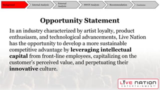Opportunity Statement
In an industry characterized by artist loyalty, product
enthusiasm, and technological advancements, Live Nation
has the opportunity to develop a more sustainable
competitive advantage by leveraging intellectual
capital from front-line employees, capitalizing on the
customer’s perceived value, and perpetuating their
innovative culture.
Background
External
Analysis
SWOT Analysis Recommendation ConclusionInternal Analysis
 