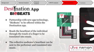 DestiNation App
● Partnership with new app technology,
“BioBeats” to be offered within the
Destination app.
● Reads the heartbeat of the individual
through the touch of a finger to be
translated into music.
● The collective audience’s heartbeat can be
sent to the performer and translated into
music.
Background
External
Analysis
SWOT Analysis Recommendation ConclusionInternal Analysis
 