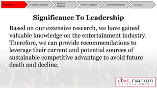 Significance To Leadership
Based on our extensive research, we have gained
valuable knowledge on the entertainment industry.
Therefore, we can provide recommendations to
leverage their current and potential sources of
sustainable competitive advantage to avoid future
death and decline.
Background
External
Analysis
SWOT Analysis Recommendation ConclusionInternal Analysis
 