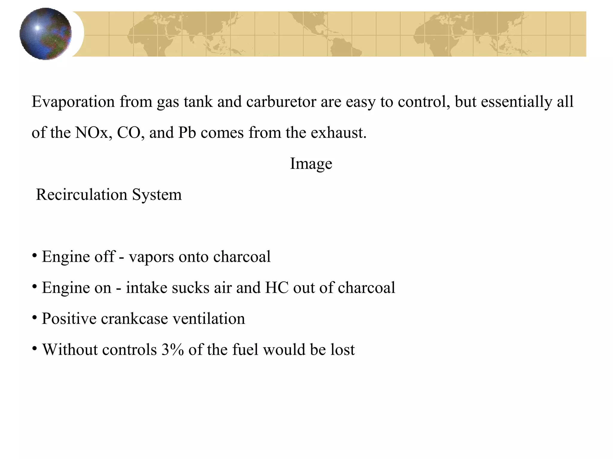 Evaporation from gas tank and carburetor are easy to control, but essentially all
of the NOx, CO, and Pb comes from the exhaust.
Image
Recirculation System
• Engine off - vapors onto charcoal
• Engine on - intake sucks air and HC out of charcoal
• Positive crankcase ventilation
• Without controls 3% of the fuel would be lost
 
