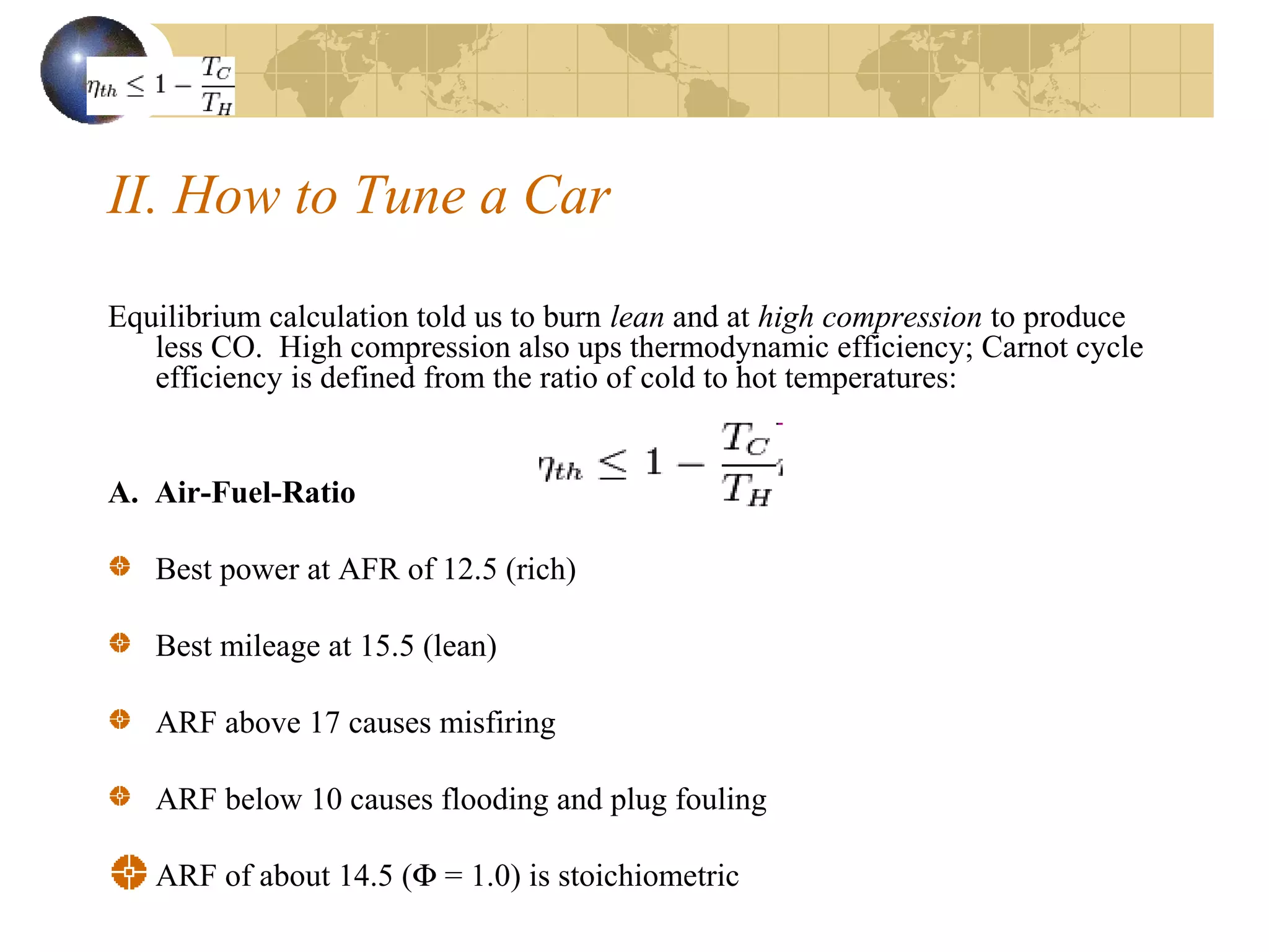 II. How to Tune a Car
Equilibrium calculation told us to burn lean and at high compression to produce
less CO. High compression also ups thermodynamic efficiency; Carnot cycle
efficiency is defined from the ratio of cold to hot temperatures:
A. Air-Fuel-Ratio
Best power at AFR of 12.5 (rich)
Best mileage at 15.5 (lean)
ARF above 17 causes misfiring
ARF below 10 causes flooding and plug fouling
ARF of about 14.5 (Φ = 1.0) is stoichiometric
 